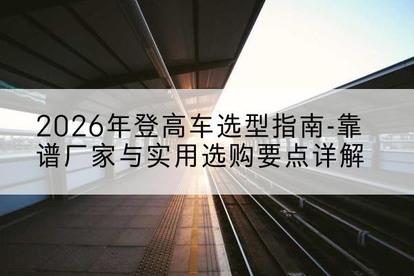 安康登高车厂家推荐-2026年登高车选型指南-靠谱厂家与实用选购要点详解