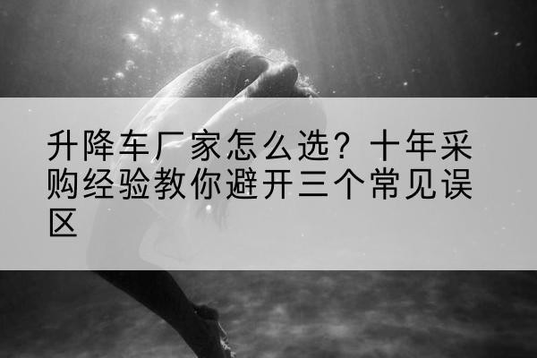 安康升降车厂家-怎么选?十年采购经验教你避开三个常见误区