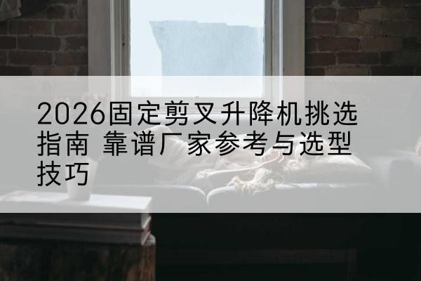 安康固定剪叉升降机厂家推荐-2026固定剪叉升降机挑选指南 靠谱厂家参考与选型技巧