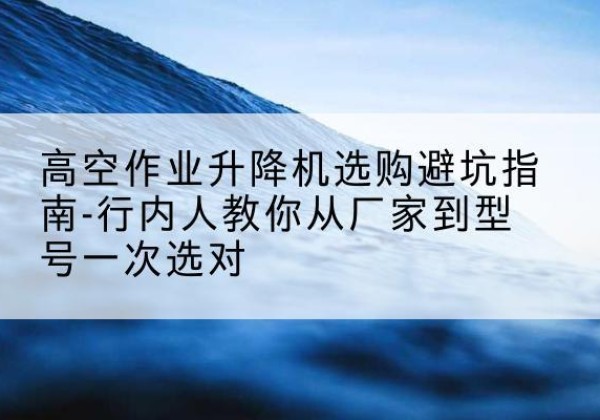 安康升降平台厂家-高空作业升降机选购避坑指南-行内人教你从厂家到型号一次选对