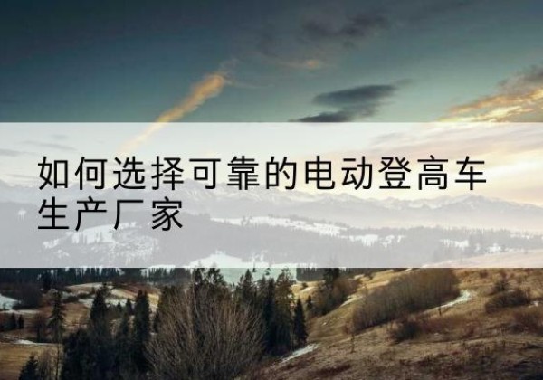 安康电动登高车厂家-如何选择可靠的电动登高车生产厂家