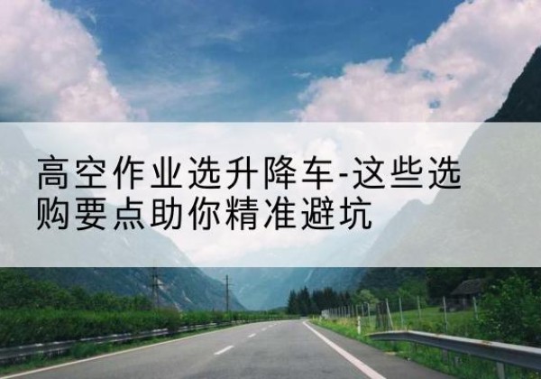 安康升降车厂家-高空作业选升降车-这些选购要点助你*避坑