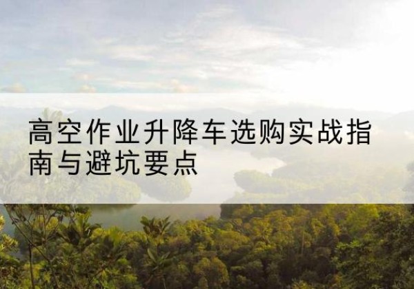安康升降车怎么选-高空作业升降车选购实战指南与避坑要点
