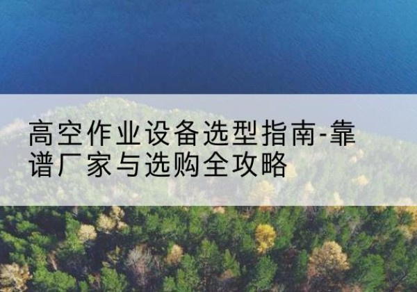 安康升降车厂家-高空作业设备选型指南-靠谱厂家与选购全攻略