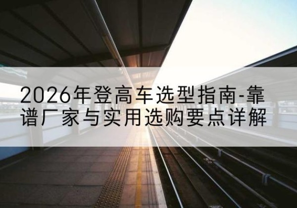 安康登高车厂家推荐-2026年登高车选型指南-靠谱厂家与实用选购要点详解